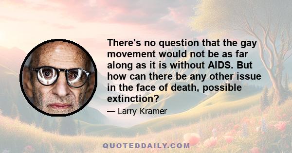 There's no question that the gay movement would not be as far along as it is without AIDS. But how can there be any other issue in the face of death, possible extinction?