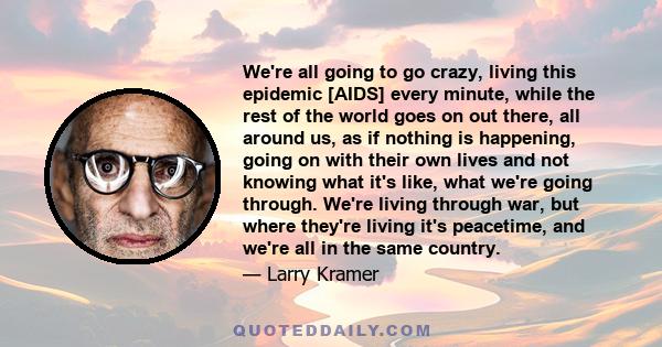 We're all going to go crazy, living this epidemic [AIDS] every minute, while the rest of the world goes on out there, all around us, as if nothing is happening, going on with their own lives and not knowing what it's