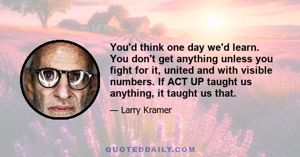 You'd think one day we'd learn. You don't get anything unless you fight for it, united and with visible numbers. If ACT UP taught us anything, it taught us that.