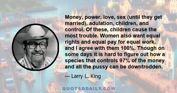 Money, power, love, sex (until they get married), adulation, children, and control. Of these, children cause the most trouble. Women also want equal rights and equal pay for equal work, and I agree with them 100%.