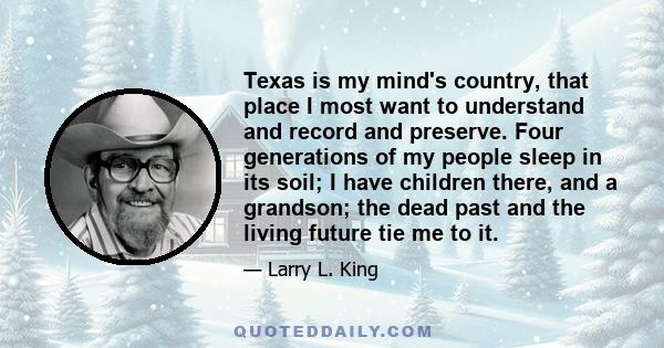 Texas is my mind's country, that place I most want to understand and record and preserve. Four generations of my people sleep in its soil; I have children there, and a grandson; the dead past and the living future tie