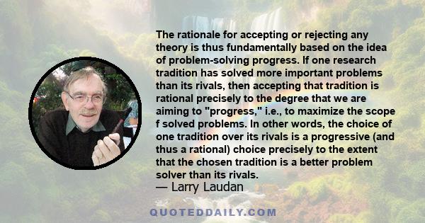 The rationale for accepting or rejecting any theory is thus fundamentally based on the idea of problem-solving progress. If one research tradition has solved more important problems than its rivals, then accepting that