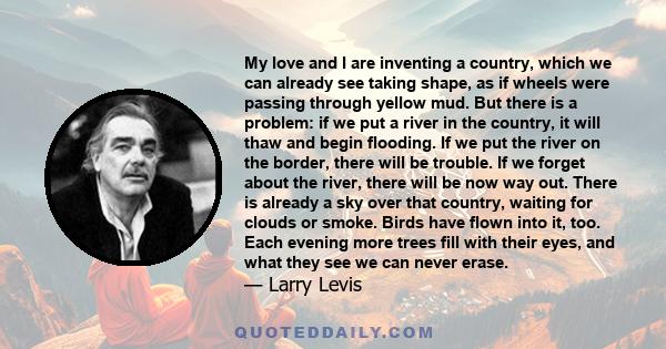 My love and I are inventing a country, which we can already see taking shape, as if wheels were passing through yellow mud. But there is a problem: if we put a river in the country, it will thaw and begin flooding. If