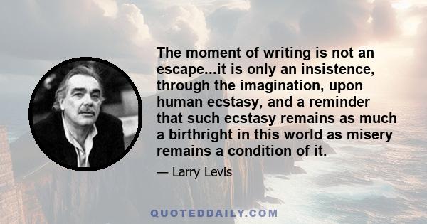 The moment of writing is not an escape...it is only an insistence, through the imagination, upon human ecstasy, and a reminder that such ecstasy remains as much a birthright in this world as misery remains a condition