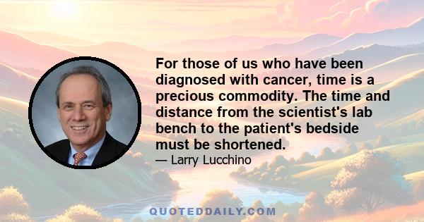 For those of us who have been diagnosed with cancer, time is a precious commodity. The time and distance from the scientist's lab bench to the patient's bedside must be shortened.