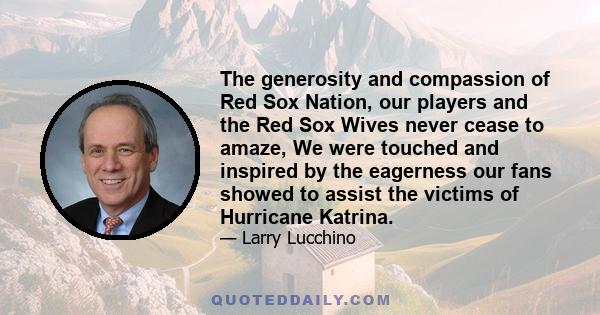 The generosity and compassion of Red Sox Nation, our players and the Red Sox Wives never cease to amaze, We were touched and inspired by the eagerness our fans showed to assist the victims of Hurricane Katrina.