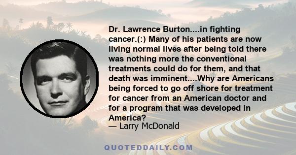 Dr. Lawrence Burton....in fighting cancer.(:) Many of his patients are now living normal lives after being told there was nothing more the conventional treatments could do for them, and that death was imminent....Why