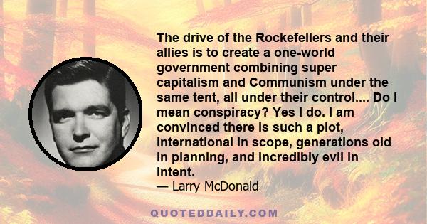 The drive of the Rockefellers and their allies is to create a one-world government combining super capitalism and Communism under the same tent, all under their control.... Do I mean conspiracy? Yes I do. I am convinced 