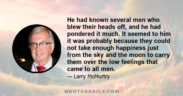 He had known several men who blew their heads off, and he had pondered it much. It seemed to him it was probably because they could not take enough happiness just from the sky and the moon to carry them over the low