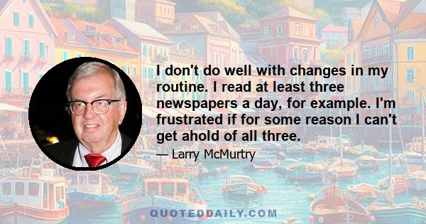 I don't do well with changes in my routine. I read at least three newspapers a day, for example. I'm frustrated if for some reason I can't get ahold of all three.