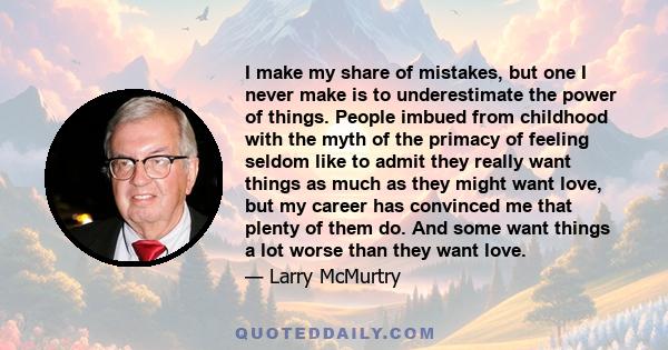 I make my share of mistakes, but one I never make is to underestimate the power of things. People imbued from childhood with the myth of the primacy of feeling seldom like to admit they really want things as much as