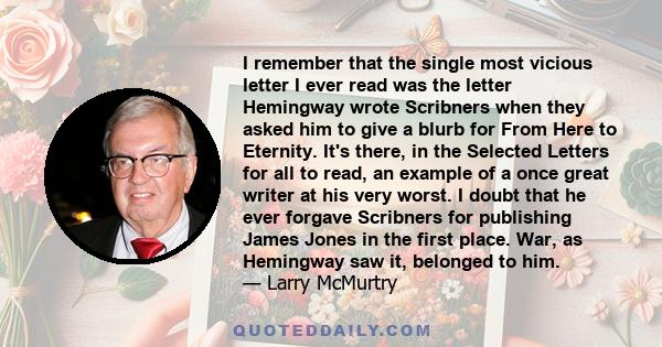 I remember that the single most vicious letter I ever read was the letter Hemingway wrote Scribners when they asked him to give a blurb for From Here to Eternity. It's there, in the Selected Letters for all to read, an