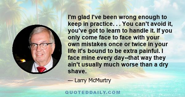 I'm glad I've been wrong enough to keep in practice. . . You can't avoid it, you've got to learn to handle it. If you only come face to face with your own mistakes once or twice in your life it's bound to be extra