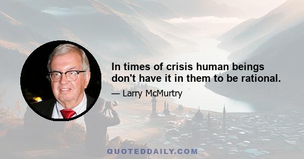 In times of crisis human beings don't have it in them to be rational.