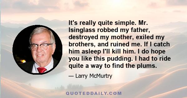 It's really quite simple. Mr. Isinglass robbed my father, destroyed my mother, exiled my brothers, and ruined me. If I catch him asleep I'll kill him. I do hope you like this pudding. I had to ride quite a way to find