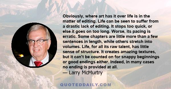 Obviously, where art has it over life is in the matter of editing. Life can be seen to suffer from a drastic lack of editing. It stops too quick, or else it goes on too long. Worse, its pacing is erratic. Some chapters