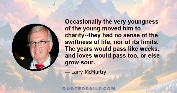 Occasionally the very youngness of the young moved him to charity--they had no sense of the swiftness of life, nor of its limits. The years would pass like weeks, and loves would pass too, or else grow sour.