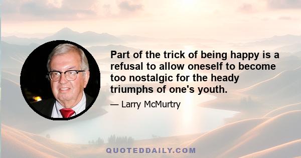 Part of the trick of being happy is a refusal to allow oneself to become too nostalgic for the heady triumphs of one's youth.