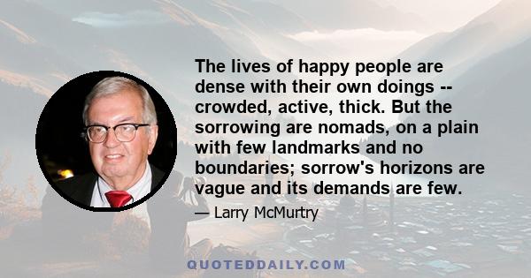 The lives of happy people are dense with their own doings -- crowded, active, thick. But the sorrowing are nomads, on a plain with few landmarks and no boundaries; sorrow's horizons are vague and its demands are few.