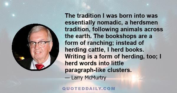 The tradition I was born into was essentially nomadic, a herdsmen tradition, following animals across the earth. The bookshops are a form of ranching; instead of herding cattle, I herd books. Writing is a form of