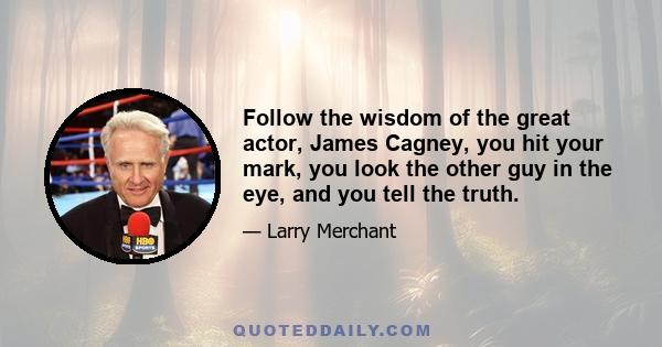 Follow the wisdom of the great actor, James Cagney, you hit your mark, you look the other guy in the eye, and you tell the truth.