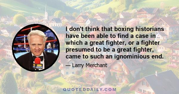 I don't think that boxing historians have been able to find a case in which a great fighter, or a fighter presumed to be a great fighter, came to such an ignominious end.