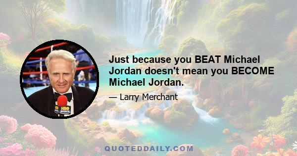 Just because you BEAT Michael Jordan doesn't mean you BECOME Michael Jordan.