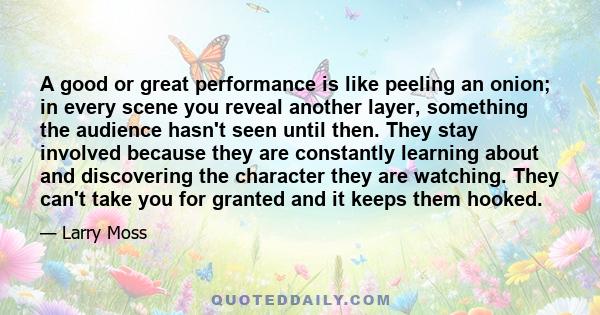 A good or great performance is like peeling an onion; in every scene you reveal another layer, something the audience hasn't seen until then. They stay involved because they are constantly learning about and discovering 