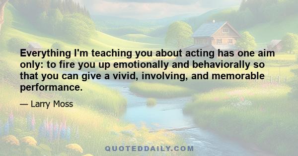 Everything I'm teaching you about acting has one aim only: to fire you up emotionally and behaviorally so that you can give a vivid, involving, and memorable performance.