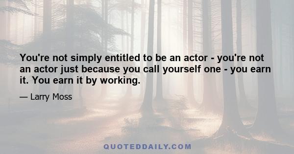 You're not simply entitled to be an actor - you're not an actor just because you call yourself one - you earn it. You earn it by working.