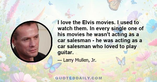 I love the Elvis movies. I used to watch them. In every single one of his movies he wasn't acting as a car salesman - he was acting as a car salesman who loved to play guitar.