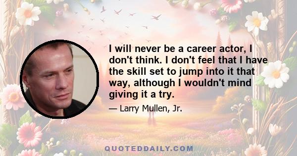 I will never be a career actor, I don't think. I don't feel that I have the skill set to jump into it that way, although I wouldn't mind giving it a try.