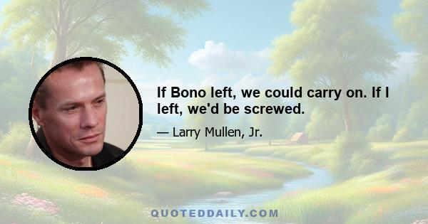 If Bono left, we could carry on. If I left, we'd be screwed.