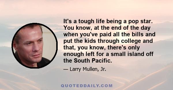 It's a tough life being a pop star. You know, at the end of the day when you've paid all the bills and put the kids through college and that, you know, there's only enough left for a small island off the South Pacific.