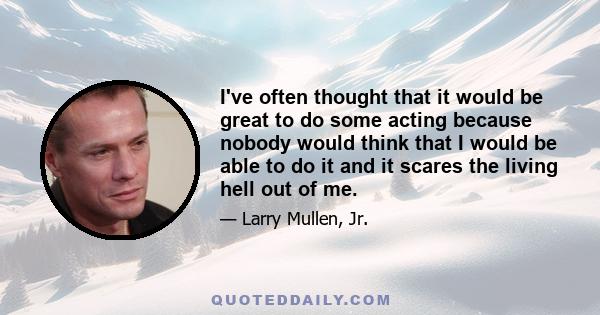 I've often thought that it would be great to do some acting because nobody would think that I would be able to do it and it scares the living hell out of me.