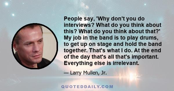 People say, 'Why don't you do interviews? What do you think about this? What do you think about that?' My job in the band is to play drums, to get up on stage and hold the band together. That's what I do. At the end of