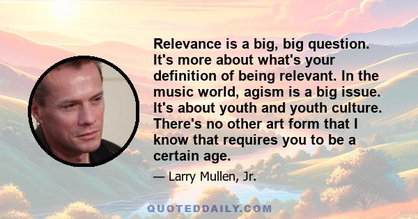 Relevance is a big, big question. It's more about what's your definition of being relevant. In the music world, agism is a big issue. It's about youth and youth culture. There's no other art form that I know that