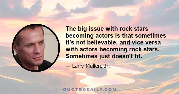 The big issue with rock stars becoming actors is that sometimes it's not believable, and vice versa with actors becoming rock stars. Sometimes just doesn't fit.