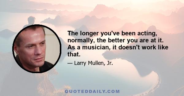 The longer you've been acting, normally, the better you are at it. As a musician, it doesn't work like that.