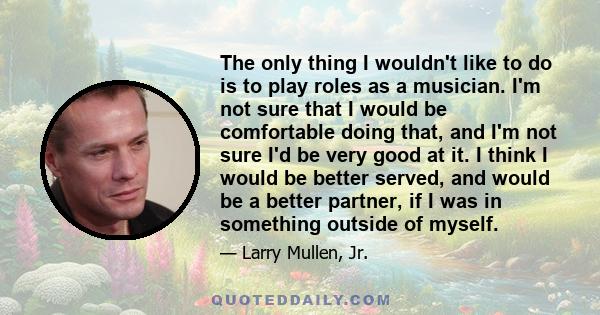 The only thing I wouldn't like to do is to play roles as a musician. I'm not sure that I would be comfortable doing that, and I'm not sure I'd be very good at it. I think I would be better served, and would be a better