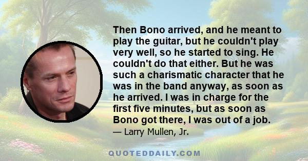 Then Bono arrived, and he meant to play the guitar, but he couldn't play very well, so he started to sing. He couldn't do that either. But he was such a charismatic character that he was in the band anyway, as soon as