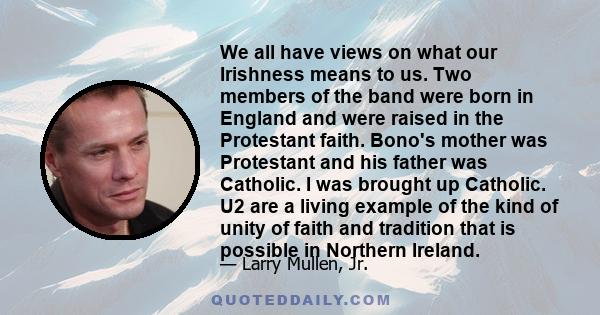 We all have views on what our Irishness means to us. Two members of the band were born in England and were raised in the Protestant faith. Bono's mother was Protestant and his father was Catholic. I was brought up