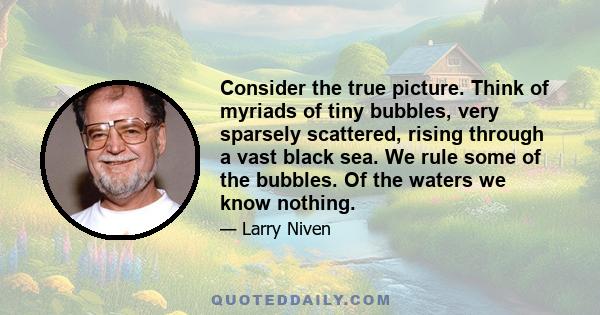 Consider the true picture. Think of myriads of tiny bubbles, very sparsely scattered, rising through a vast black sea. We rule some of the bubbles. Of the waters we know nothing.