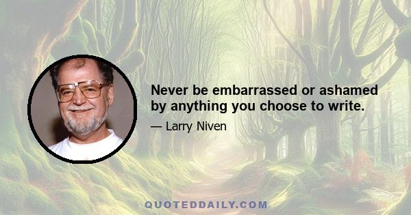 Never be embarrassed or ashamed by anything you choose to write.