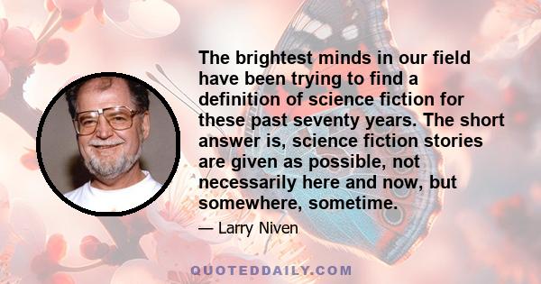 The brightest minds in our field have been trying to find a definition of science fiction for these past seventy years. The short answer is, science fiction stories are given as possible, not necessarily here and now,