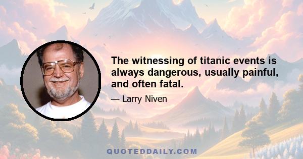 The witnessing of titanic events is always dangerous, usually painful, and often fatal.