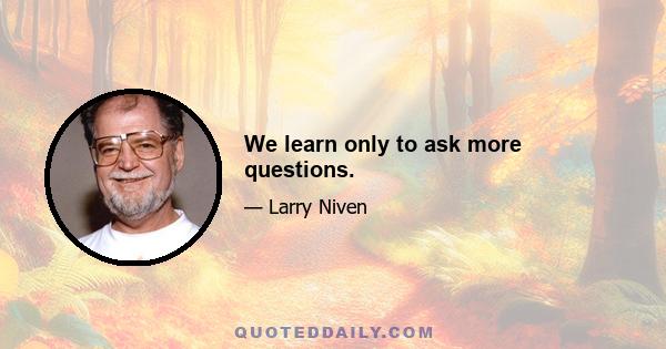 We learn only to ask more questions.