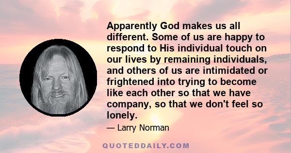 Apparently God makes us all different. Some of us are happy to respond to His individual touch on our lives by remaining individuals, and others of us are intimidated or frightened into trying to become like each other