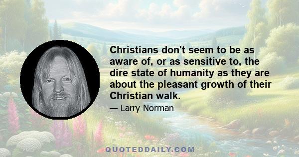 Christians don't seem to be as aware of, or as sensitive to, the dire state of humanity as they are about the pleasant growth of their Christian walk.