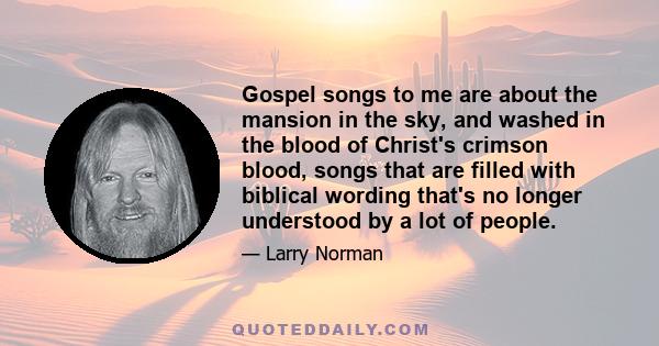 Gospel songs to me are about the mansion in the sky, and washed in the blood of Christ's crimson blood, songs that are filled with biblical wording that's no longer understood by a lot of people.